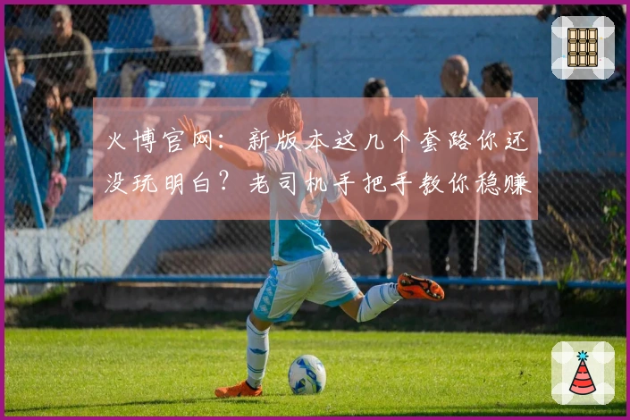 火博官网：新版本这几个套路你还没玩明白？老司机手把手教你稳赚不亏！