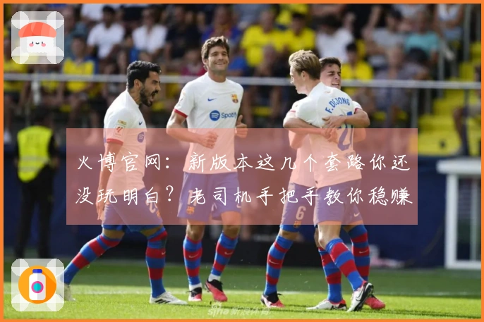 火博官网：新版本这几个套路你还没玩明白？老司机手把手教你稳赚不亏！